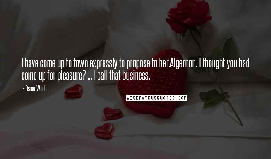 Oscar Wilde Quotes: I have come up to town expressly to propose to her.Algernon. I thought you had come up for pleasure? ... I call that business.