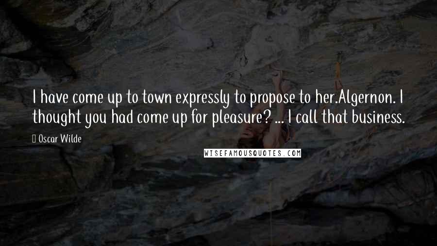Oscar Wilde Quotes: I have come up to town expressly to propose to her.Algernon. I thought you had come up for pleasure? ... I call that business.