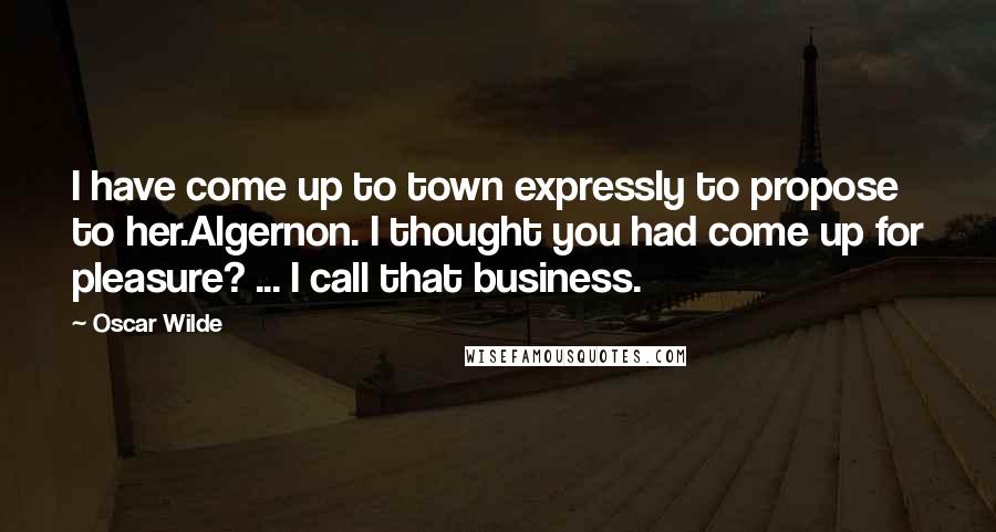 Oscar Wilde Quotes: I have come up to town expressly to propose to her.Algernon. I thought you had come up for pleasure? ... I call that business.