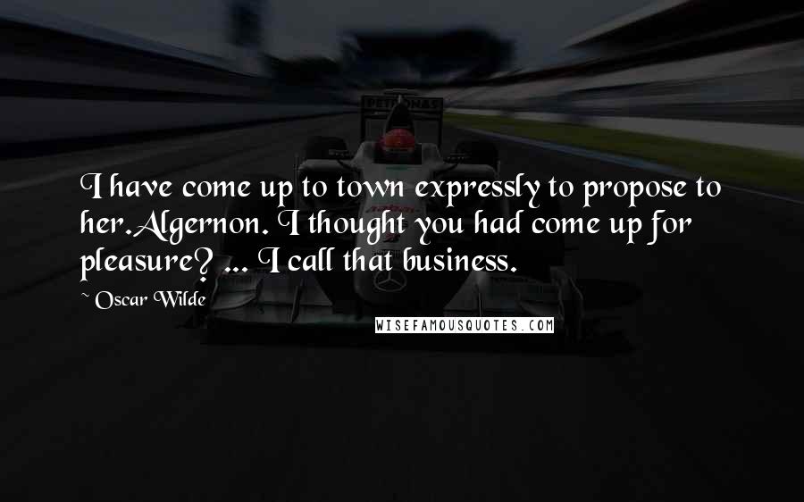 Oscar Wilde Quotes: I have come up to town expressly to propose to her.Algernon. I thought you had come up for pleasure? ... I call that business.