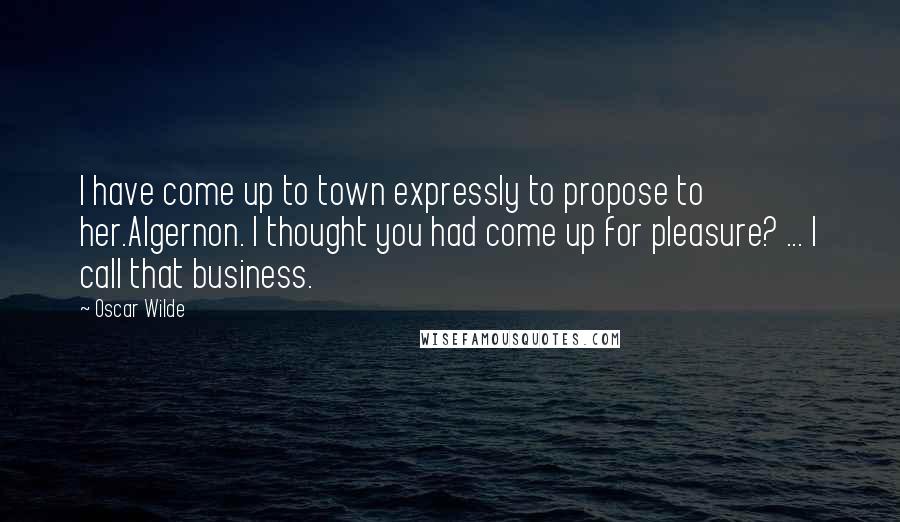 Oscar Wilde Quotes: I have come up to town expressly to propose to her.Algernon. I thought you had come up for pleasure? ... I call that business.