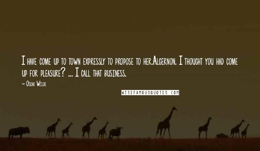 Oscar Wilde Quotes: I have come up to town expressly to propose to her.Algernon. I thought you had come up for pleasure? ... I call that business.