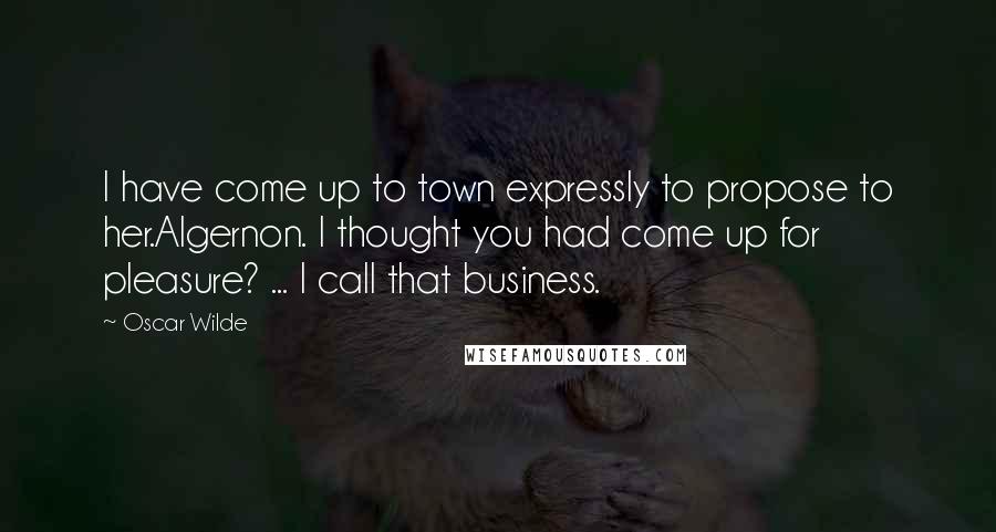 Oscar Wilde Quotes: I have come up to town expressly to propose to her.Algernon. I thought you had come up for pleasure? ... I call that business.