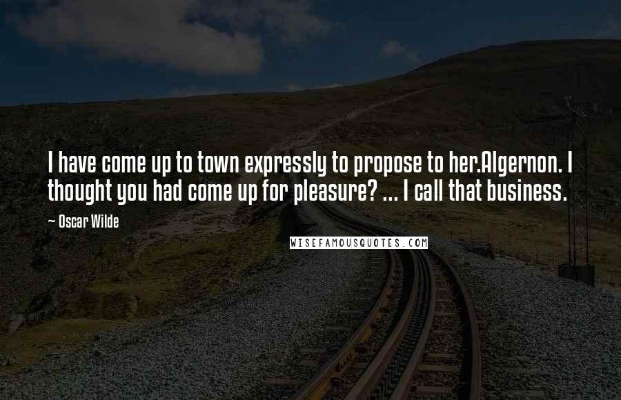 Oscar Wilde Quotes: I have come up to town expressly to propose to her.Algernon. I thought you had come up for pleasure? ... I call that business.