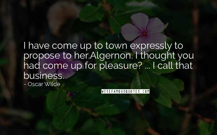 Oscar Wilde Quotes: I have come up to town expressly to propose to her.Algernon. I thought you had come up for pleasure? ... I call that business.
