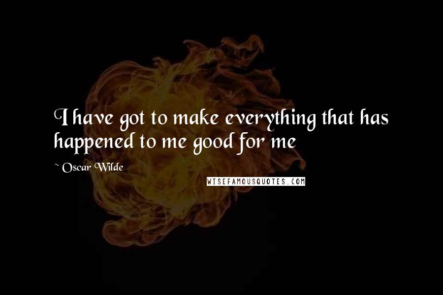 Oscar Wilde Quotes: I have got to make everything that has happened to me good for me