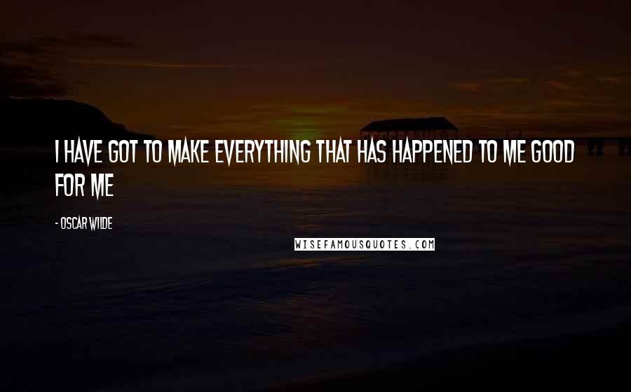 Oscar Wilde Quotes: I have got to make everything that has happened to me good for me