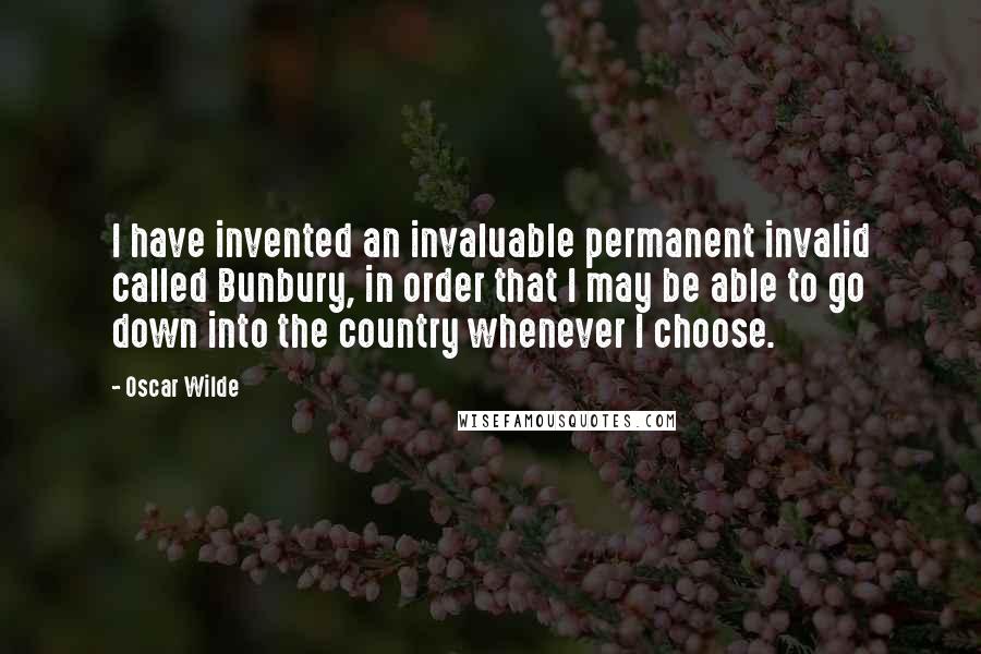 Oscar Wilde Quotes: I have invented an invaluable permanent invalid called Bunbury, in order that I may be able to go down into the country whenever I choose.