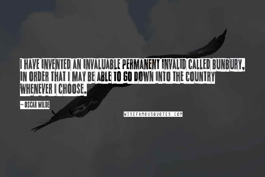 Oscar Wilde Quotes: I have invented an invaluable permanent invalid called Bunbury, in order that I may be able to go down into the country whenever I choose.