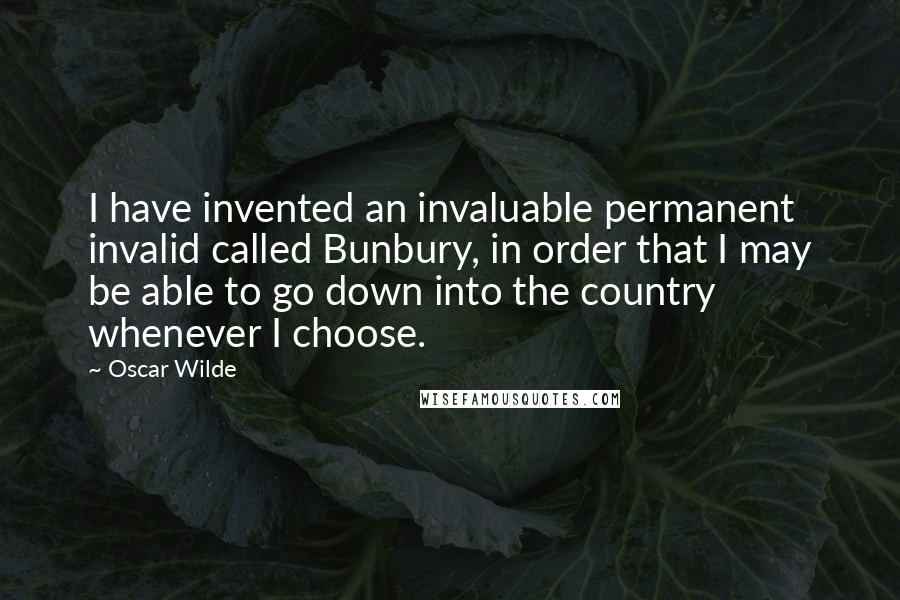 Oscar Wilde Quotes: I have invented an invaluable permanent invalid called Bunbury, in order that I may be able to go down into the country whenever I choose.