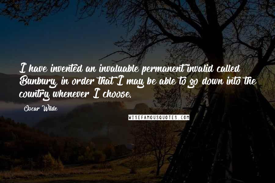 Oscar Wilde Quotes: I have invented an invaluable permanent invalid called Bunbury, in order that I may be able to go down into the country whenever I choose.