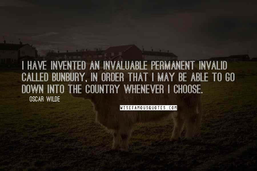 Oscar Wilde Quotes: I have invented an invaluable permanent invalid called Bunbury, in order that I may be able to go down into the country whenever I choose.