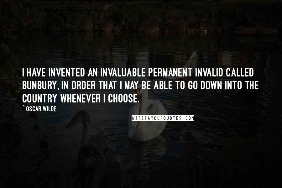 Oscar Wilde Quotes: I have invented an invaluable permanent invalid called Bunbury, in order that I may be able to go down into the country whenever I choose.