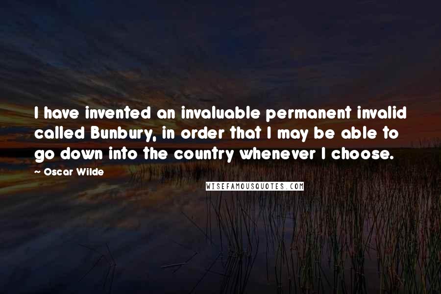 Oscar Wilde Quotes: I have invented an invaluable permanent invalid called Bunbury, in order that I may be able to go down into the country whenever I choose.