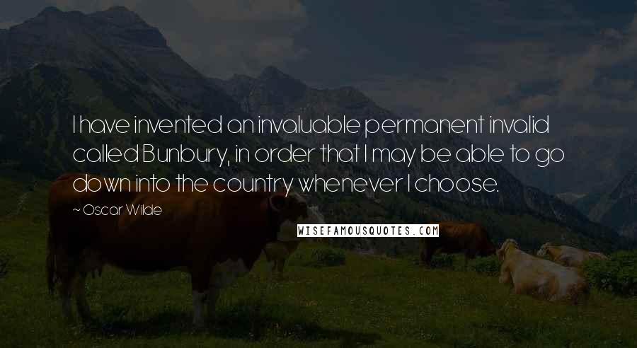 Oscar Wilde Quotes: I have invented an invaluable permanent invalid called Bunbury, in order that I may be able to go down into the country whenever I choose.