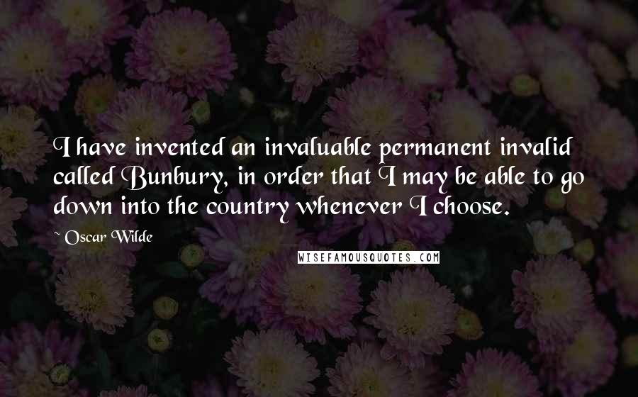 Oscar Wilde Quotes: I have invented an invaluable permanent invalid called Bunbury, in order that I may be able to go down into the country whenever I choose.