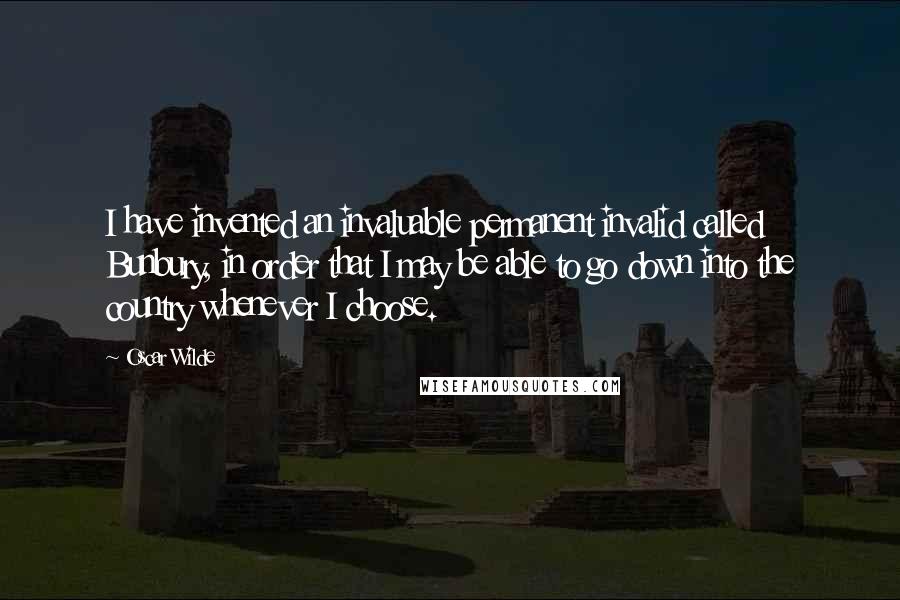 Oscar Wilde Quotes: I have invented an invaluable permanent invalid called Bunbury, in order that I may be able to go down into the country whenever I choose.