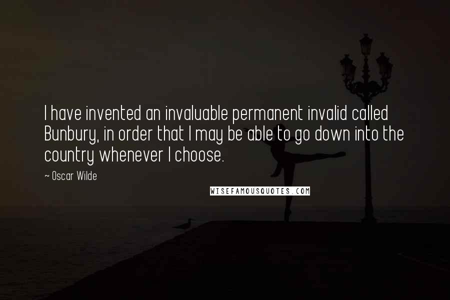 Oscar Wilde Quotes: I have invented an invaluable permanent invalid called Bunbury, in order that I may be able to go down into the country whenever I choose.