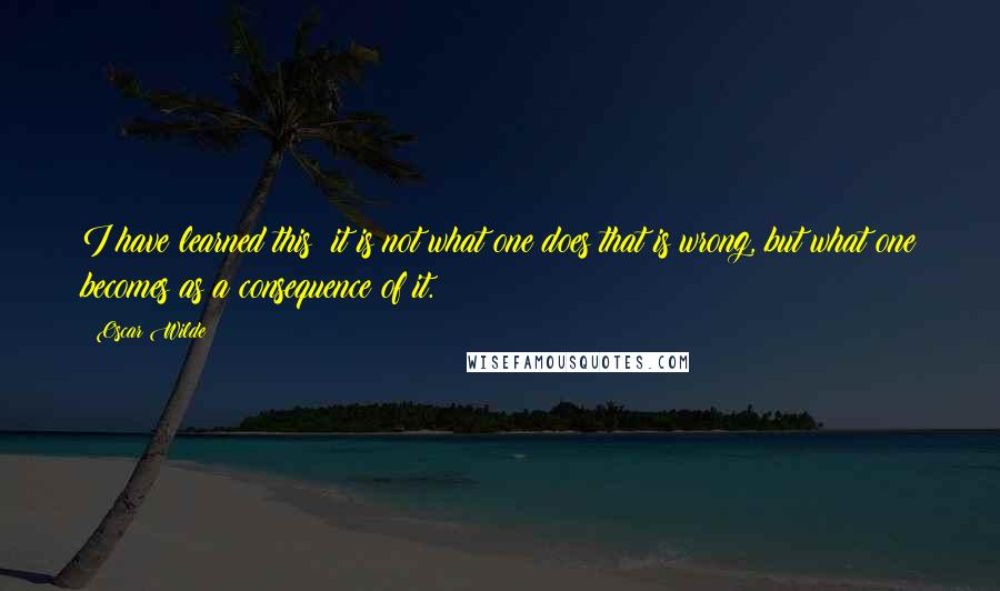 Oscar Wilde Quotes: I have learned this: it is not what one does that is wrong, but what one becomes as a consequence of it.