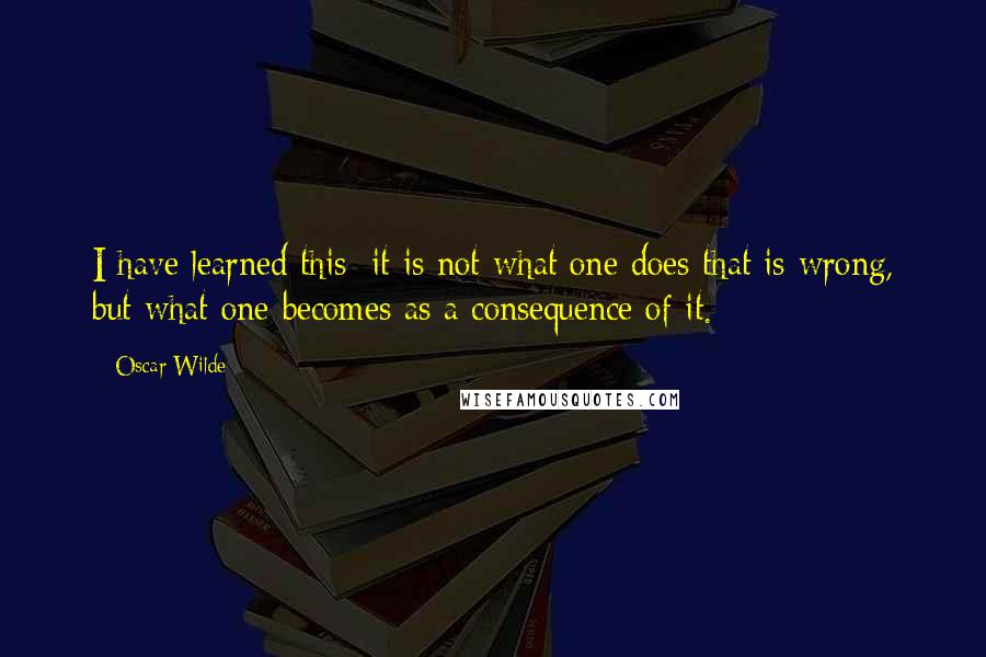 Oscar Wilde Quotes: I have learned this: it is not what one does that is wrong, but what one becomes as a consequence of it.