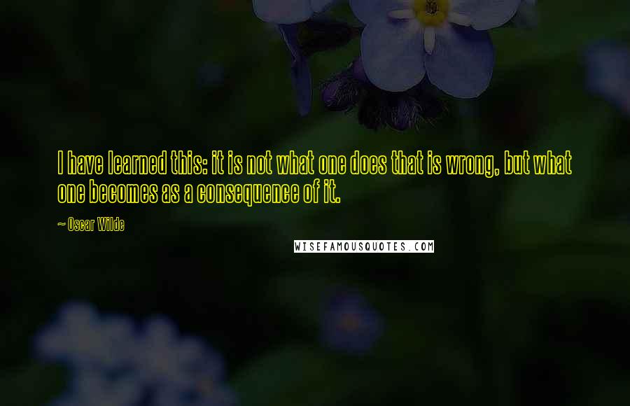 Oscar Wilde Quotes: I have learned this: it is not what one does that is wrong, but what one becomes as a consequence of it.