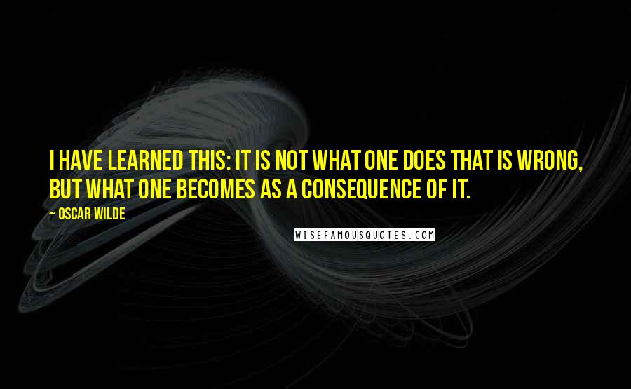 Oscar Wilde Quotes: I have learned this: it is not what one does that is wrong, but what one becomes as a consequence of it.