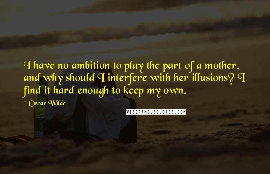 Oscar Wilde Quotes: I have no ambition to play the part of a mother, and why should I interfere with her illusions? I find it hard enough to keep my own.
