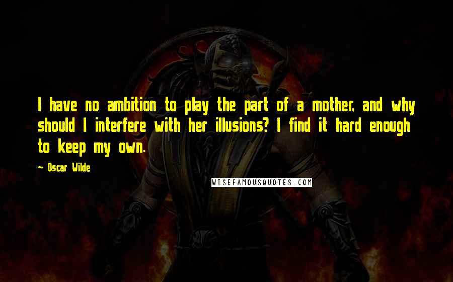 Oscar Wilde Quotes: I have no ambition to play the part of a mother, and why should I interfere with her illusions? I find it hard enough to keep my own.