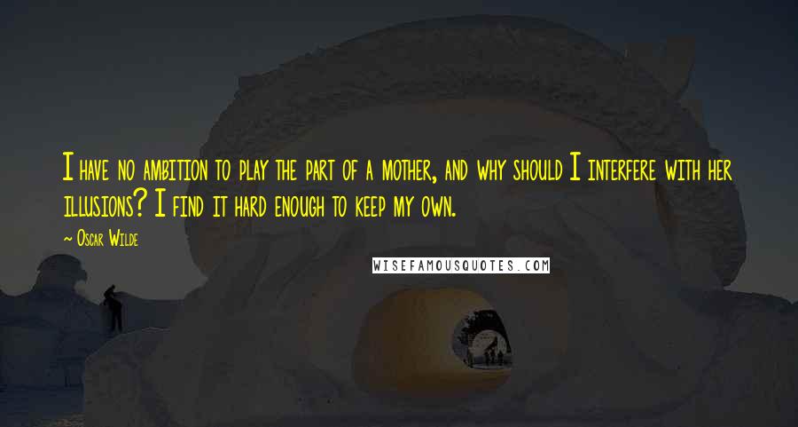 Oscar Wilde Quotes: I have no ambition to play the part of a mother, and why should I interfere with her illusions? I find it hard enough to keep my own.