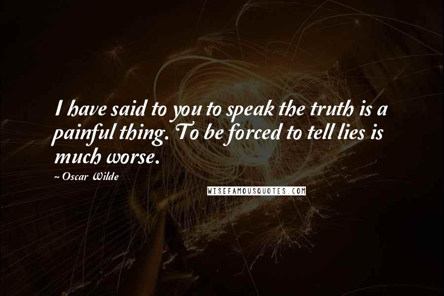 Oscar Wilde Quotes: I have said to you to speak the truth is a painful thing. To be forced to tell lies is much worse.