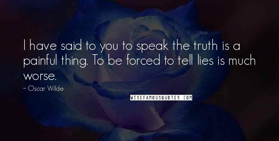 Oscar Wilde Quotes: I have said to you to speak the truth is a painful thing. To be forced to tell lies is much worse.