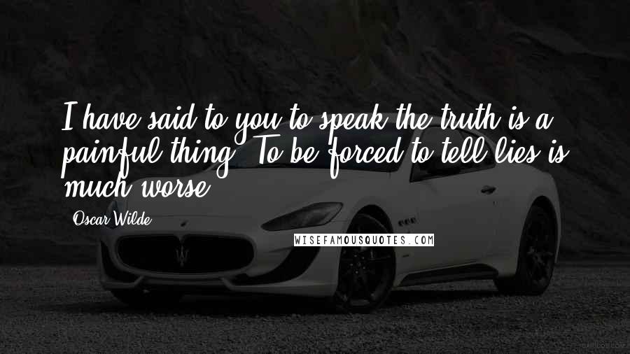 Oscar Wilde Quotes: I have said to you to speak the truth is a painful thing. To be forced to tell lies is much worse.