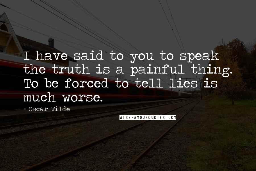 Oscar Wilde Quotes: I have said to you to speak the truth is a painful thing. To be forced to tell lies is much worse.