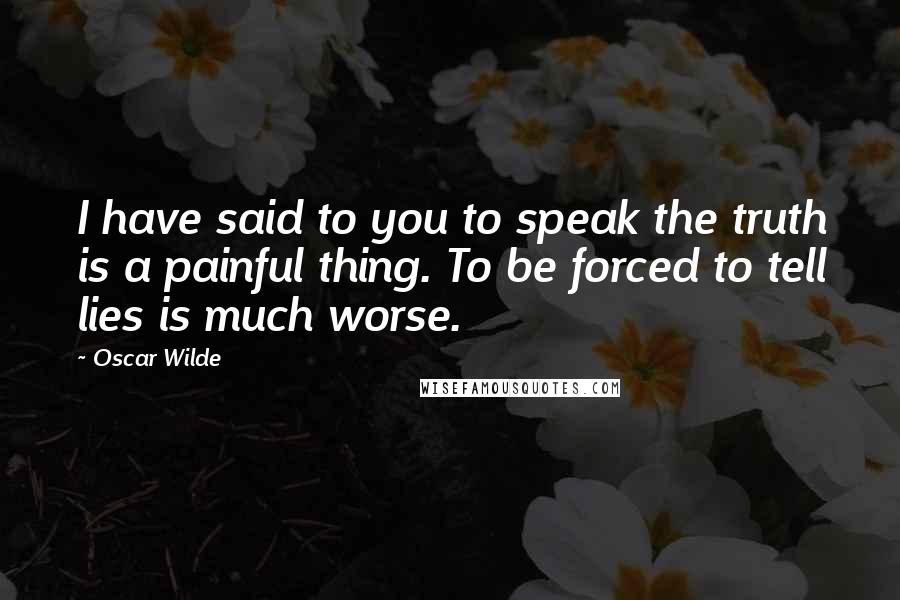 Oscar Wilde Quotes: I have said to you to speak the truth is a painful thing. To be forced to tell lies is much worse.