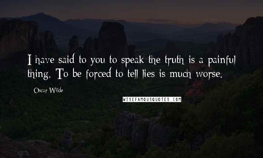 Oscar Wilde Quotes: I have said to you to speak the truth is a painful thing. To be forced to tell lies is much worse.