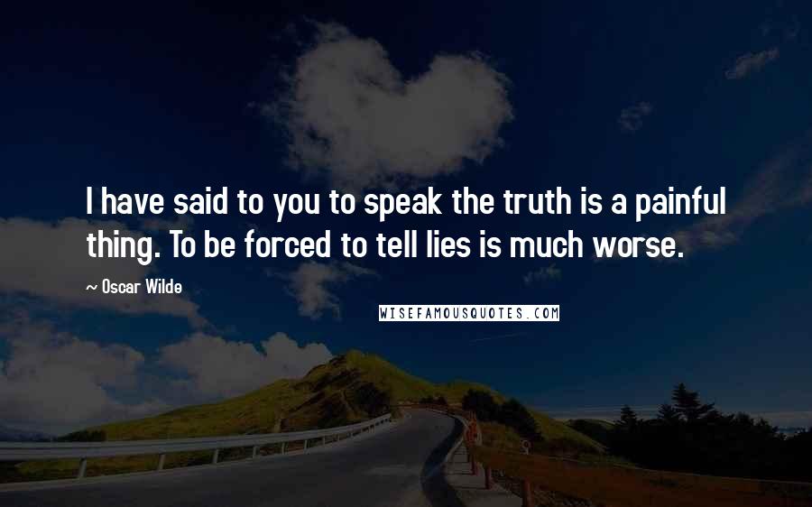 Oscar Wilde Quotes: I have said to you to speak the truth is a painful thing. To be forced to tell lies is much worse.