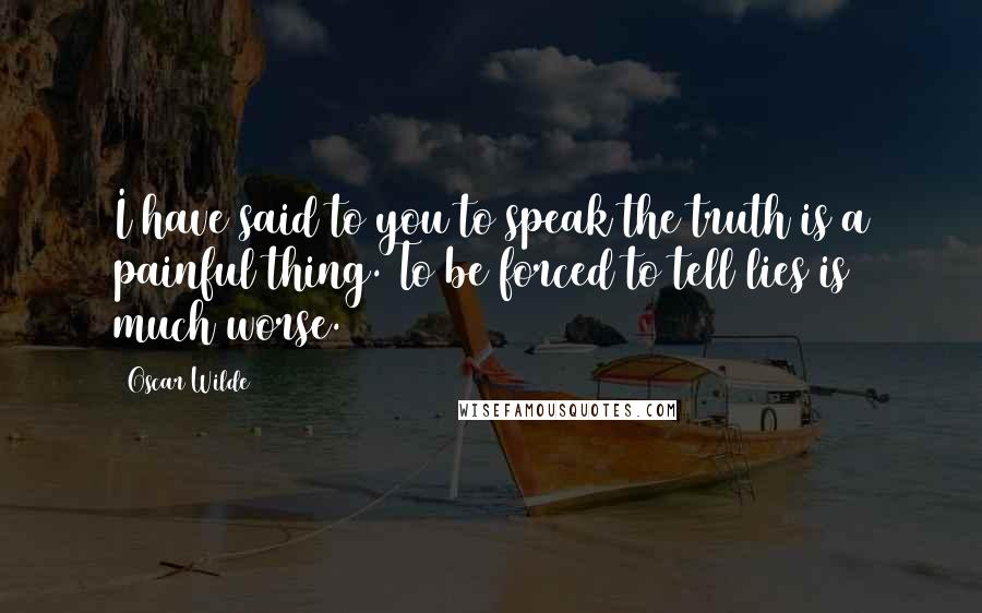 Oscar Wilde Quotes: I have said to you to speak the truth is a painful thing. To be forced to tell lies is much worse.