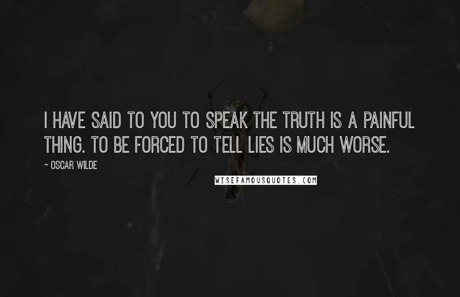 Oscar Wilde Quotes: I have said to you to speak the truth is a painful thing. To be forced to tell lies is much worse.