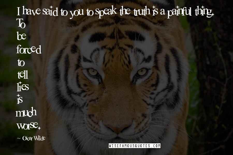 Oscar Wilde Quotes: I have said to you to speak the truth is a painful thing. To be forced to tell lies is much worse.