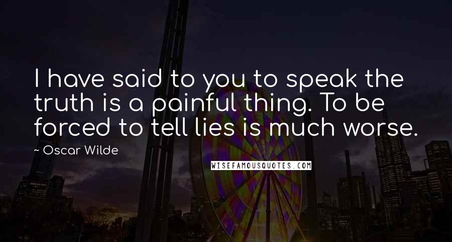 Oscar Wilde Quotes: I have said to you to speak the truth is a painful thing. To be forced to tell lies is much worse.