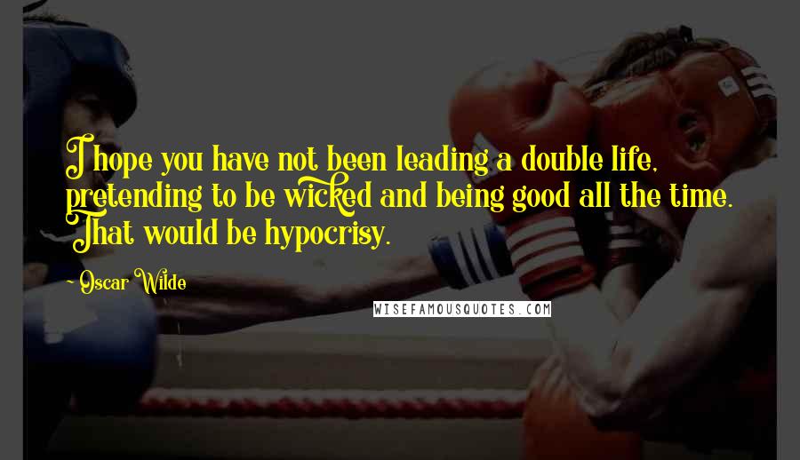 Oscar Wilde Quotes: I hope you have not been leading a double life, pretending to be wicked and being good all the time. That would be hypocrisy.