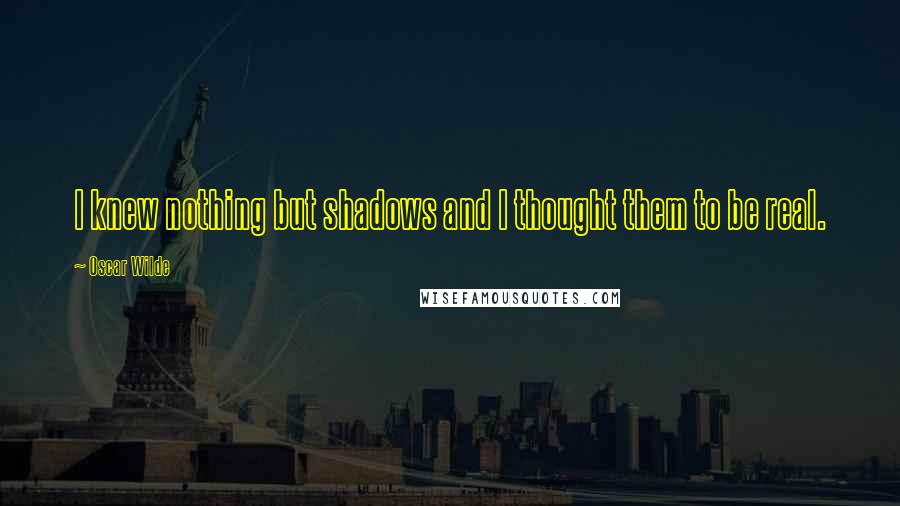 Oscar Wilde Quotes: I knew nothing but shadows and I thought them to be real.