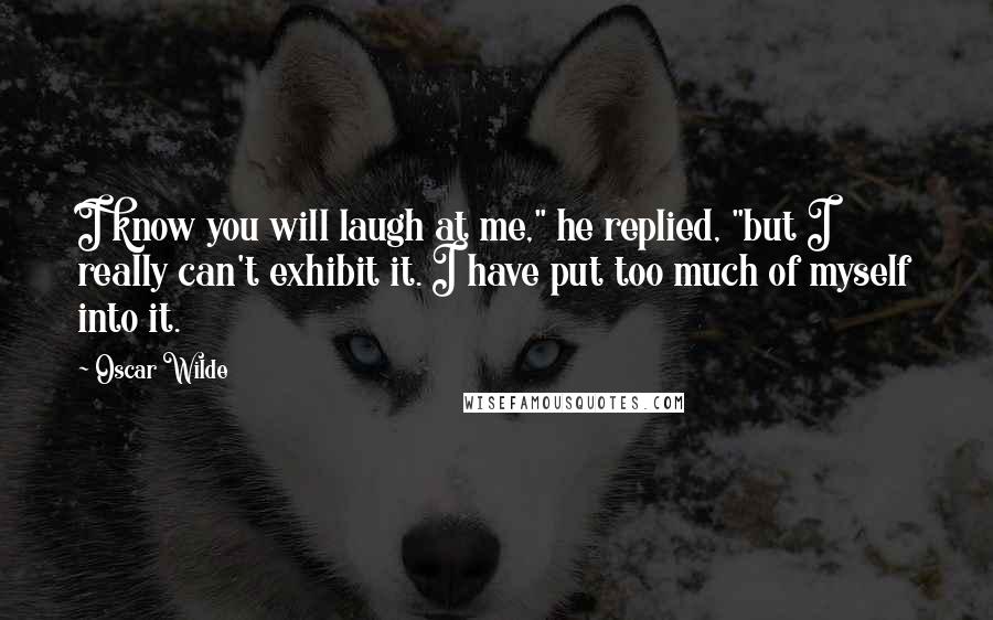 Oscar Wilde Quotes: I know you will laugh at me," he replied, "but I really can't exhibit it. I have put too much of myself into it.