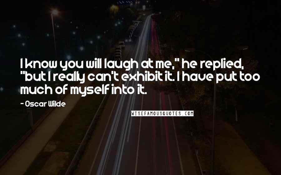 Oscar Wilde Quotes: I know you will laugh at me," he replied, "but I really can't exhibit it. I have put too much of myself into it.