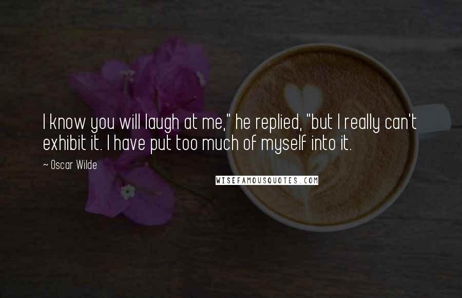 Oscar Wilde Quotes: I know you will laugh at me," he replied, "but I really can't exhibit it. I have put too much of myself into it.