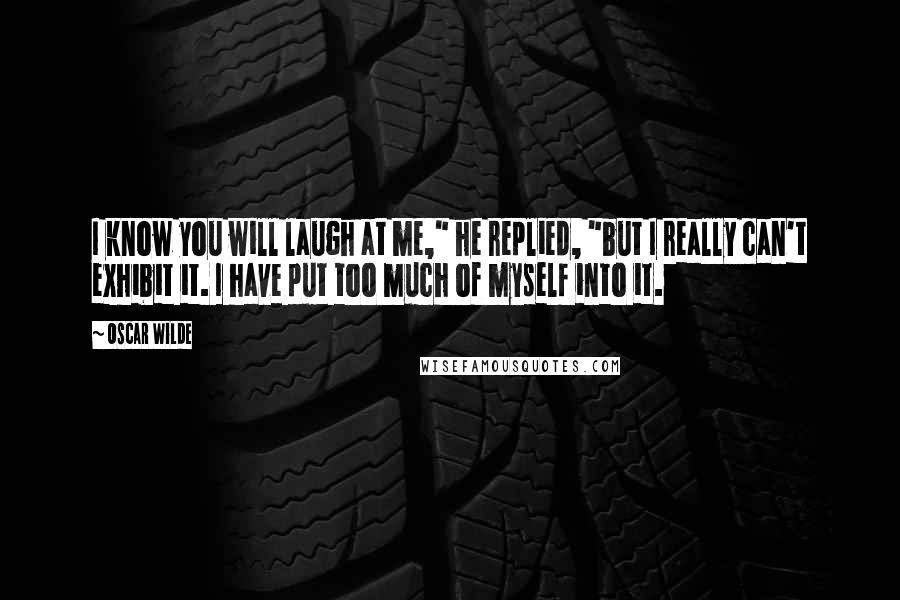 Oscar Wilde Quotes: I know you will laugh at me," he replied, "but I really can't exhibit it. I have put too much of myself into it.