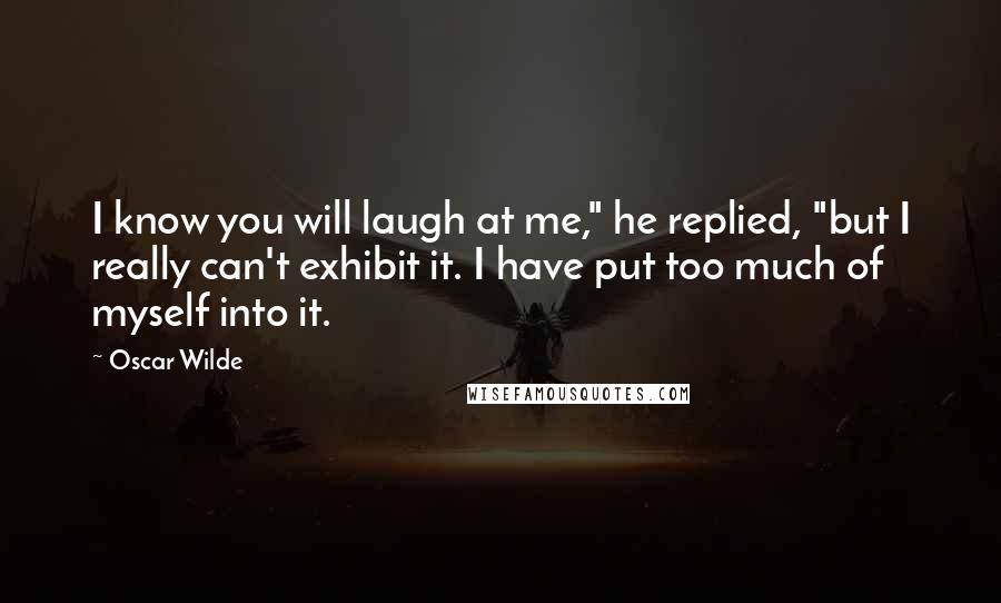 Oscar Wilde Quotes: I know you will laugh at me," he replied, "but I really can't exhibit it. I have put too much of myself into it.