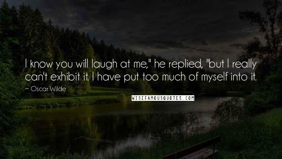 Oscar Wilde Quotes: I know you will laugh at me," he replied, "but I really can't exhibit it. I have put too much of myself into it.