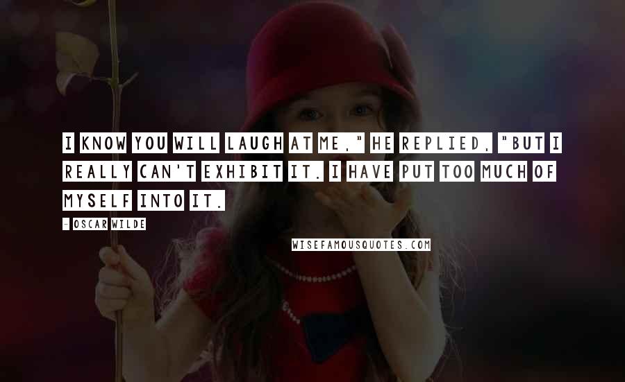 Oscar Wilde Quotes: I know you will laugh at me," he replied, "but I really can't exhibit it. I have put too much of myself into it.