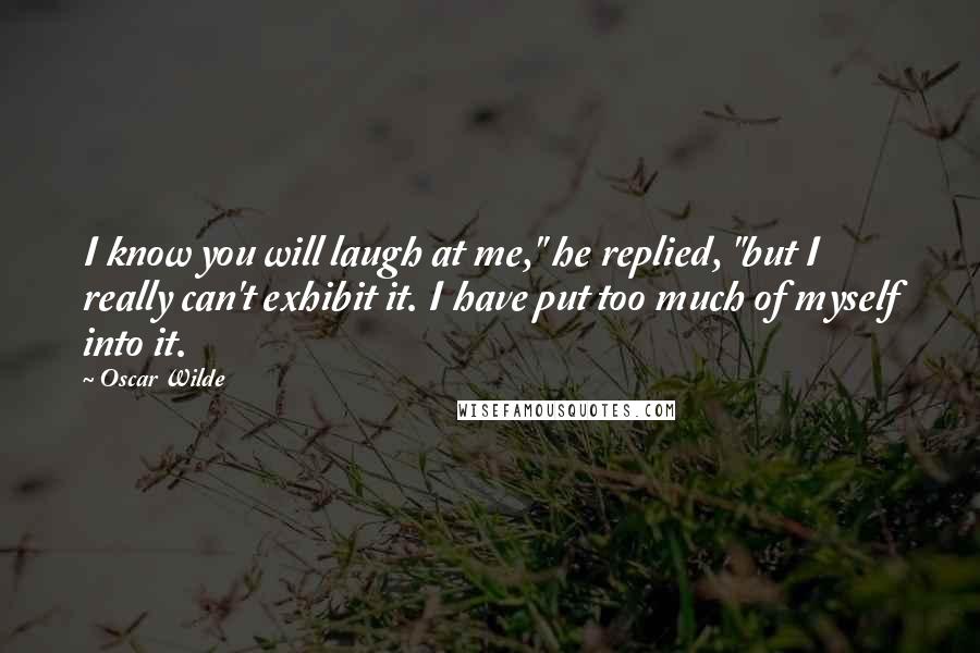 Oscar Wilde Quotes: I know you will laugh at me," he replied, "but I really can't exhibit it. I have put too much of myself into it.